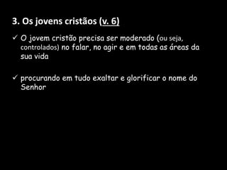 3. Os jovens cristãos (v. 6)
 O jovem cristão precisa ser moderado (ou seja,
controlados) no falar, no agir e em todas as áreas da
sua vida
 procurando em tudo exaltar e glorificar o nome do
Senhor
 