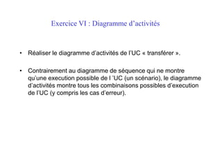 Exercice VI : Diagramme d’activités
• Réaliser le diagramme d’activités de l’UC « transférer ».
• Contrairement au diagramme de séquence qui ne montre
qu’une execution possible de l ’UC (un scénario), le diagramme
d’activités montre tous les combinaisons possibles d’execution
de l’UC (y compris les cas d’erreur).
 