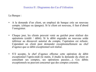 Exercice II : Diagramme des Cas d’Utilisation
La Banque :
• A la demande d’un client, un employé de banque crée un nouveau
compte. (chèque ou épargne). Si le client est nouveau, il faut d’abord
l’enregistrer.
• Chaque jour, les clients peuvent venir au guichet pour réaliser des
opérations (crédit / débit). Si le débit engendre un nouveau solde
inférieur au découvert autorisé du compte, l’opération est refusée.
Cependant un client peut demander exceptionnellement au chef
d’agence que ce débit exceptionnel soit réalisé.
• S’il accepte, le chef d’agence effectue cette opération de débit
exceptionnel l’après-midi (le matin, il étudie la demande du client en
consultant ses comptes, ses opérations passées…). Ces débits
exceptionnels ne peuvent concerner que des comptes courants.
 