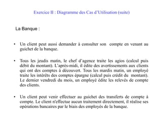 Exercice II : Diagramme des Cas d’Utilisation (suite)
La Banque :
• Un client peut aussi demander à consulter son compte en venant au
guichet de la banque.
• Tous les jeudis matin, le chef d’agence traite les agios (calcul puis
débit du montant). L’après-midi, il édite des avertissements aux clients
qui ont des comptes à découvert. Tous les mardis matin, un employé
traite les intérêts des comptes épargne (calcul puis crédit du montant).
Le dernier vendredi du mois, un employé édite les relevés de compte
des clients.
• Un client peut venir effectuer au guichet des transferts de compte à
compte. Le client n'effectue aucun traitement directement, il réalise ses
opérations bancaires par le biais des employés de la banque.
 