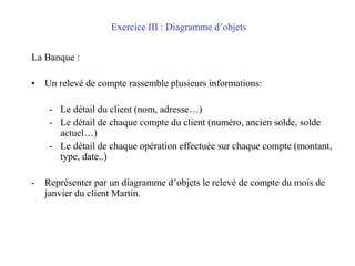 Exercice III : Diagramme d’objets
La Banque :
• Un relevé de compte rassemble plusieurs informations:
- Le détail du client (nom, adresse…)
- Le détail de chaque compte du client (numéro, ancien solde, solde
actuel…)
- Le détail de chaque opération effectuée sur chaque compte (montant,
type, date..)
- Représenter par un diagramme d’objets le relevé de compte du mois de
janvier du client Martin.
 