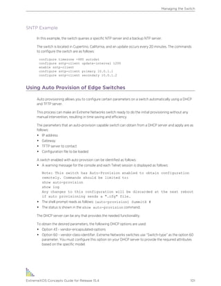 SNTP Example
In this example, the switch queries a specific NTP server and a backup NTP server.
The switch is located in Cupertino, California, and an update occurs every 20 minutes. The commands
to configure the switch are as follows:
configure timezone -480 autodst
configure sntp-client update-interval 1200
enable sntp-client
configure sntp-client primary 10.0.1.1
configure sntp-client secondary 10.0.1.2
Using Auto Provision of Edge Switches
Auto provisioning allows you to configure certain parameters on a switch automatically using a DHCP
and TFTP server.
This process can make an Extreme Networks switch ready to do the initial provisioning without any
manual intervention, resulting in time saving and efficiency.
The parameters that an auto-provision capable switch can obtain from a DHCP server and apply are as
follows:
• IP address
• Gateway
• TFTP server to contact
• Configuration file to be loaded
A switch enabled with auto provision can be identified as follows:
• A warning message for the console and each Telnet session is displayed as follows:
Note: This switch has Auto-Provision enabled to obtain configuration
remotely. Commands should be limited to:
show auto-provision
show log
Any changes to this configuration will be discarded at the next reboot
if auto provisioning sends a ".cfg" file.
• The shell prompt reads as follows: (auto-provision) SummitX #
• The status is shown in the show auto-provision command.
The DHCP server can be any that provides the needed functionality.
To obtain the desired parameters, the following DHCP options are used:
• Option 43 - vendor-encapsulated-options
• Option 60 - vendor-class-identifier. Extreme Networks switches use “Switch-type” as the option 60
parameter. You must configure this option on your DHCP server to provide the required attributes
based on the specific model.
Managing the Switch
ExtremeXOS Concepts Guide for Release 15.4 101
 