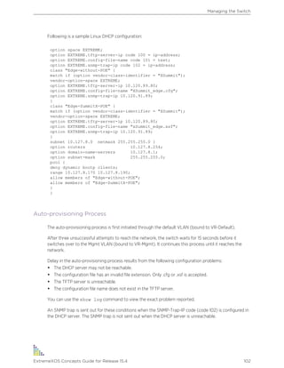 Following is a sample Linux DHCP configuration:
option space EXTREME;
option EXTREME.tftp-server-ip code 100 = ip-address;
option EXTREME.config-file-name code 101 = text;
option EXTREME.snmp-trap-ip code 102 = ip-address;
class "Edge-without-POE" {
match if (option vendor-class-identifier = "XSummit");
vendor-option-space EXTREME;
option EXTREME.tftp-server-ip 10.120.89.80;
option EXTREME.config-file-name "XSummit_edge.cfg";
option EXTREME.snmp-trap-ip 10.120.91.89;
}
class "Edge-SummitX-POE" {
match if (option vendor-class-identifier = "XSummit");
vendor-option-space EXTREME;
option EXTREME.tftp-server-ip 10.120.89.80;
option EXTREME.config-file-name "xSummit_edge.xsf";
option EXTREME.snmp-trap-ip 10.120.91.89;
}
subnet 10.127.8.0 netmask 255.255.255.0 {
option routers 10.127.8.254;
option domain-name-servers 10.127.8.1;
option subnet-mask 255.255.255.0;
pool {
deny dynamic bootp clients;
range 10.127.8.170 10.127.8.190;
allow members of "Edge-without-POE";
allow members of "Edge-SummitX-POE";
}
}
Auto-provisioning Process
The auto-provisioning process is first initiated through the default VLAN (bound to VR-Default).
After three unsuccessful attempts to reach the network, the switch waits for 15 seconds before it
switches over to the Mgmt VLAN (bound to VR-Mgmt). It continues this process until it reaches the
network.
Delay in the auto-provisioning process results from the following configuration problems:
• The DHCP server may not be reachable.
• The configuration file has an invalid file extension. Only .cfg or .xsf is accepted.
• The TFTP server is unreachable.
• The configuration file name does not exist in the TFTP server.
You can use the show log command to view the exact problem reported.
An SNMP trap is sent out for these conditions when the SNMP-Trap-IP code (code 102) is configured in
the DHCP server. The SNMP trap is not sent out when the DHCP server is unreachable.
Managing the Switch
ExtremeXOS Concepts Guide for Release 15.4 102
 