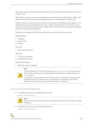 When these conditions occur, the switch continues to retry to reach the network and remains in an “In
Progress” state.
When there is a system error or internal problem, the switch moves to an auto-provision “Failed” state.
The switch does not retry the auto-provisioning process once it has reached the “Failed” state.
Once the network is reached, the switch receives and configures the IP address and the gateway. The
switch then executes the configuration file (.cfg or .xsf file), sends the trap to inform the user of the
successful auto-provisioning (only when the SNMP-Trap-IP code, code 102, is configured), and reboots
for the new configuration to take effect.
Following is the mandatory DHCP option configuration used for auto provision to work:
Standard Option:
1 IP address
2 Subnet mask
3 Gateway
Option 60:
1 Vendor identifier option
Option 43:
1 TFTP server IP address
2 Configuration file name
Optional DHCP option
1 SNMP trap receiver IP address
Note
The file uploaded to the TFTP server using the upload configuration command is an .xsf
file extension configuration. An .cfg file extension configuration is created using the tftp
put command.
Configuration changes made to the switch when auto provisioning is in progress will be
appended if auto provisioning uses an .xsf file extension configuration, and it will be
discarded if auto provisioning uses a .cfg file extension configuration.
Auto-provisioning Configuration
• To enable auto provision, use the following command:
enable auto-provision
Note
Auto provisioning not enabled on the VLAN (Mgmt or Default) if the IP address is already
configured.
• To disable auto provision, use the following command:
disable auto-provision
Managing the Switch
ExtremeXOS Concepts Guide for Release 15.4 103
 