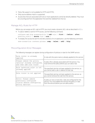 • Policy file support is not available for HTTP and HTTPS.
• Only source-address match is supported.
• Access-lists that are associated with one or more applications cannot be directly deleted. They must
be unconfigured from the application first and then deleted from the CLI.
Manage ACL Rules for HTTP
Before you can assign an ACL rule to HTTP, you must create a dynamic ACL rule as described in ACLs.
• To add or delete a rule for HTTP access, use the following command:
configure web http access-profile [[[add rule ] [first | [[before | after]
previous_rule]]] | delete rule | none ]
• To display the access-list permit and deny statistics for an application, use the following command:
show access-list counters process [snmp | telnet | ssh2 | http]
Misconfiguration Error Messages
The following messages can appear during configuration of policies or rules for the SNMP service:
Rule <rule> is already
applied
A rule with the same name is already applied to this service.
Please remove the policy
<policy> already configured,
and then add rule <rule>
A policy file is already associated with the service. You
must remove the policy before you can add a rule.
Rule <previous_rule> is not
already applied
The specified rule has not been applied to the service, so
you cannot add a rule in relation to that rule.
Rule <rule> is not applied
The specified rule has not been applied to the service, so
you cannot remove the rule from the service.
Error: Please remove
previously configured
rule(s) before configuring
policy <policy>
A policy or one or more ACL rules are configured for the
service. You must delete the remove the policy or rules
from the service before you can add a policy.
Managing the Switch
ExtremeXOS Concepts Guide for Release 15.4 105
 