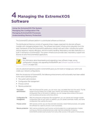 4Managing the ExtremeXOS
Software
Using the ExtremeXOS File System
Managing the Configuration File
Managing ExtremeXOS Processes
Understanding Memory Protection
The ExtremeXOS software platform is a distributed software architecture.
The distributed architecture consists of separate binary images organized into discrete software
modules with messaging between them. The software and system infrastructure subsystem form the
basic framework of how the ExtremeXOS applications interact with each other, including the system
startup sequence, memory allocation, and error events handling. Redundancy and data replication is a
built-in mechanism of ExtremeXOS. The system infrastructure provides basic redundancy support and
libraries for all of the ExtremeXOS applications.
Note
For information about downloading and upgrading a new software image, saving
configuration changes, and upgrading the BootROM, see Software Upgrade and Boot
Options on page 1522.
Like any advanced operating system, ExtremeXOS gives you the tools to manage your switch and
create your network configurations.
With the introduction of ExtremeXOS, the following enhancements and functionality have been added
to the switch operating system:
• File system administration
• Configuration file management
• Process control
• Memory protection
File system
administration
With the enhanced file system, you can move, copy, and delete files from the switch. The file
system structure allows you to keep, save, rename, and maintain multiple copies of
configuration files on the switch. In addition, you can manage other entities of the switch
such as policies and access control lists (ACLs).
Configuration file
management
With the enhanced configuration file management, you can oversee and manage multiple
configuration files on your switch. In addition, you can upload, download, modify, and name
configuration files used by the switch.
Process control With process control, you can stop and start processes, restart failed processes, and update
the software for a specific process or set of processes.
Memory protection With memory protection, each function can be bundled into a single application module
running as a memory protected process under real-time scheduling. In essence,
ExtremeXOS protects each process from every other process in the system. If one process
 