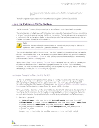 experiences a memory fault, that process cannot affect the memory space of another
process.
The following sections describe in more detail how to manage the ExtremeXOS software.
Using the ExtremeXOS File System
The file system in ExtremeXOS is the structure by which files are organized, stored, and named.
The switch can store multiple user-defined configuration and policy files, each with its own name. Using
a series of commands, you can manage the files on your system. For example, you can rename or copy
a configuration file on the switch, display a comprehensive list of the configuration and policy files on
the switch, or delete a policy file from the switch.
Note
Filenames are case-sensitive. For information on filename restrictions, refer to the specific
command in the ExtremeXOS Command Reference Guide.
You can also download configuration and policy files from the switch to a network Trivial File Transfer
Protocol (TFTP) server using TFTP. For detailed information about downloading switch configurations,
see Software Upgrade and Boot Options on page 1522. For detailed information about downloading
policies and ACLs, see ACLs on page 670.
With guidance from Extreme Networks Technical Support personnel, you can configure the switch to
capture core dump files, which contain debugging information that is useful in troubleshooting
situations. For more information about configuring core dump files and managing the core dump files
stored on your switch, see Troubleshooting on page 1559.
Moving or Renaming Files on the Switch
To move or rename an existing configuration, policy, or if configured, core dump file in the system.
XML-formatted configuration files have a .cfg file extension. The switch runs only .cfg files. ASCII-
formatted configuration files have an .xsf file extension. See Uploading ASCII-Formatted Configuration
Files on page 1541 for more information. Policy files have a .pol file extension.
When you rename a file, make sure the renamed file uses the same file extension as the original file. If
you change the file extensions, the file may be unrecognized by the system. For example, if you have
an existing configuration file named test.cfg, the new filename must include the .cfg file extension.
1 Run the mv command.
mv [internal-memory old_name_internal internal-memory new_name_internal |
internal-memory old_name_internal memorycard new_name_memorycard | memorycard
old_name_memorycard memorycard new_name_memorycard | memorycard
new_name_memorycard new-name | old_name memorycard new_name_memorycard |
old_name new_name]
Rename config test.cfg to config megtest.cfg on switch? (y/n)
Managing the ExtremeXOS Software
ExtremeXOS Concepts Guide for Release 15.4 107
 
