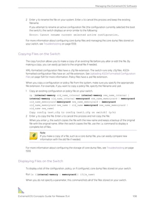 2 Enter y to rename the file on your system. Enter n to cancel this process and keep the existing
filename.
If you attempt to rename an active configuration file (the configuration currently selected the boot
the switch), the switch displays an error similar to the following:
Error: Cannot rename current selected active configuration.
For more information about configuring core dump files and managing the core dump files stored on
your switch, see Troubleshooting on page 1559.
Copying Files on the Switch
The copy function allows you to make a copy of an existing file before you alter or edit the file. By
making a copy, you can easily go back to the original file if needed.
XML-formatted configuration files have a .cfg file extension. The switch runs only .cfg files. ASCII-
formatted configuration files have an .xsf file extension. See Uploading ASCII-Formatted Configuration
Files on page 1541 for more information. Policy files have a .pol file extension.
When you copy a configuration or policy file from the system, make sure you specify the appropriate
file extension. For example, if you want to copy a policy file, specify the filename and .pol.
1 Copy an existing configuration or policy file on your switch.
cp [internal-memory old_name_internal internal-memory new_name_internal |
internal-memory old_name_internal memorycard new_name_memorycard | memorycard
old_name_memorycard memorycard new_name_memorycard | memorycard
old_name_memorycard new_name | old_name memorycard new_name_memorycard |
old_name new_name]
Copy config test.cfg to config test1.cfg on switch? (y/n)
2 Enter y to copy the file. Enter n to cancel this process and not copy the file.
When you enter y, the switch copies the file with the new name and keeps a backup of the original
file with the original name. After the switch copies the file, use the ls command to display a
complete list of files.
Note
If you make a copy of a file, such as a core dump file, you can easily compare new
information with the old file if needed.
For more information about configuring the storage of core dump files, see Troubleshooting on page
1559.
Displaying Files on the Switch
To display a list of the configuration, policy, or if configured, core dump files stored on your switch.
Run ls {[internal-memory | memorycard]} {file_name}
When you do not specify a parameter, this command lists all of the files stored on your switch.
Managing the ExtremeXOS Software
ExtremeXOS Concepts Guide for Release 15.4 108
 