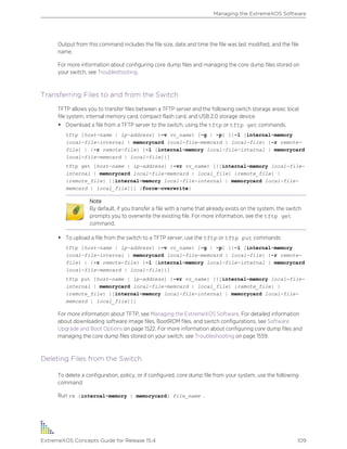 Output from this command includes the file size, date and time the file was last modified, and the file
name.
For more information about configuring core dump files and managing the core dump files stored on
your switch, see Troubleshooting.
Transferring Files to and from the Switch
TFTP allows you to transfer files between a TFTP server and the following switch storage areas: local
file system, internal memory card, compact flash card, and USB 2.0 storage device.
• Download a file from a TFTP server to the switch, using the tftp or tftp get commands.
tftp [host-name | ip-address] {-v vr_name} [-g | -p] [{-l [internal-memory
local-file-internal | memorycard local-file-memcard | local-file} {-r remote-
file} | {-r remote-file} {-l [internal-memory local-file-internal | memorycard
local-file-memcard | local-file]}]
tftp get [host-name | ip-address] {-vr vr_name} [{[internal-memory local-file-
internal | memorycard local-file-memcard | local_file} {remote_file} |
{remote_file} {[internal-memory local-file-internal | memorycard local-file-
memcard | local_file]}] {force-overwrite}
Note
By default, if you transfer a file with a name that already exists on the system, the switch
prompts you to overwrite the existing file. For more information, see the tftp get
command.
• To upload a file from the switch to a TFTP server, use the tftp or tftp put commands:
tftp [host-name | ip-address] {-v vr_name} [-g | -p] [{-l [internal-memory
local-file-internal | memorycard local-file-memcard | local-file} {-r remote-
file} | {-r remote-file} {-l [internal-memory local-file-internal | memorycard
local-file-memcard | local-file]}]
tftp put [host-name | ip-address] {-vr vr_name} [{[internal-memory local-file-
internal | memorycard local-file-memcard | local_file} {remote_file} |
{remote_file} {[internal-memory local-file-internal | memorycard local-file-
memcard | local_file]}]
For more information about TFTP, see Managing the ExtremeXOS Software. For detailed information
about downloading software image files, BootROM files, and switch configurations, see Software
Upgrade and Boot Options on page 1522. For more information about configuring core dump files and
managing the core dump files stored on your switch, see Troubleshooting on page 1559.
Deleting Files from the Switch
To delete a configuration, policy, or if configured, core dump file from your system, use the following
command:
Run rm {internal-memory | memorycard} file_name .
Managing the ExtremeXOS Software
ExtremeXOS Concepts Guide for Release 15.4 109
 