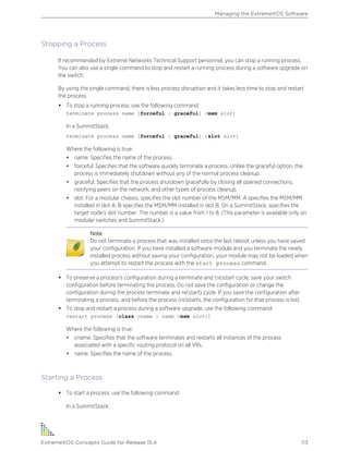 Stopping a Process
If recommended by Extreme Networks Technical Support personnel, you can stop a running process.
You can also use a single command to stop and restart a running process during a software upgrade on
the switch.
By using the single command, there is less process disruption and it takes less time to stop and restart
the process.
• To stop a running process, use the following command:
terminate process name [forceful | graceful] {msm slot}
In a SummitStack:
terminate process name [forceful | graceful] {slot slot}
Where the following is true:
• name: Specifies the name of the process.
• forceful: Specifies that the software quickly terminate a process. Unlike the graceful option, the
process is immediately shutdown without any of the normal process cleanup.
• graceful: Specifies that the process shutdown gracefully by closing all opened connections,
notifying peers on the network, and other types of process cleanup.
• slot: For a modular chassis, specifies the slot number of the MSM/MM. A specifies the MSM/MM
installed in slot A. B specifies the MSM/MM installed in slot B. On a SummitStack, specifies the
target node's slot number. The number is a value from 1 to 8. (This parameter is available only on
modular switches and SummitStack.)
Note
Do not terminate a process that was installed since the last reboot unless you have saved
your configuration. If you have installed a software module and you terminate the newly
installed process without saving your configuration, your module may not be loaded when
you attempt to restart the process with the start process command.
• To preserve a process's configuration during a terminate and (re)start cycle, save your switch
configuration before terminating the process. Do not save the configuration or change the
configuration during the process terminate and re(start) cycle. If you save the configuration after
terminating a process, and before the process (re)starts, the configuration for that process is lost.
• To stop and restart a process during a software upgrade, use the following command:
restart process [class cname | name {msm slot}]
Where the following is true:
• cname: Specifies that the software terminates and restarts all instances of the process
associated with a specific routing protocol on all VRs.
• name: Specifies the name of the process.
Starting a Process
• To start a process, use the following command:
In a SummitStack:
Managing the ExtremeXOS Software
ExtremeXOS Concepts Guide for Release 15.4 113
 