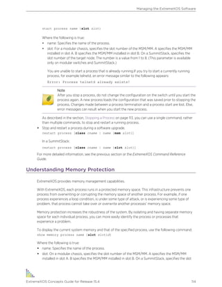 start process name {slot slot}
Where the following is true:
• name: Specifies the name of the process.
• slot: For a modular chassis, specifies the slot number of the MSM/MM. A specifies the MSM/MM
installed in slot A. B specifies the MSM/MM installed in slot B. On a SummitStack, specifies the
slot number of the target node. The number is a value from 1 to 8. (This parameter is available
only on modular switches and SummitStack.)
You are unable to start a process that is already running.If you try to start a currently running
process, for example telnetd, an error message similar to the following appears:
Error: Process telnetd already exists!
Note
After you stop a process, do not change the configuration on the switch until you start the
process again. A new process loads the configuration that was saved prior to stopping the
process. Changes made between a process termination and a process start are lost. Else,
error messages can result when you start the new process.
As described in the section, Stopping a Process on page 113, you can use a single command, rather
than multiple commands, to stop and restart a running process.
• Stop and restart a process during a software upgrade.
restart process [class cname | name {msm slot}]
In a SummitStack:
restart process [class cname | name {slot slot}]
For more detailed information, see the previous section or the ExtremeXOS Command Reference
Guide.
Understanding Memory Protection
ExtremeXOS provides memory management capabilities.
With ExtremeXOS, each process runs in a protected memory space. This infrastructure prevents one
process from overwriting or corrupting the memory space of another process. For example, if one
process experiences a loop condition, is under some type of attack, or is experiencing some type of
problem, that process cannot take over or overwrite another processes' memory space.
Memory protection increases the robustness of the system. By isolating and having separate memory
space for each individual process, you can more easily identify the process or processes that
experience a problem.
To display the current system memory and that of the specified process, use the following command:
show memory process name {slot slotid}
Where the following is true:
• name: Specifies the name of the process.
• slot: On a modular chassis, specifies the slot number of the MSM/MM. A specifies the MSM/MM
installed in slot A. B specifies the MSM/MM installed in slot B. On a SummitStack, specifies the slot
Managing the ExtremeXOS Software
ExtremeXOS Concepts Guide for Release 15.4 114
 