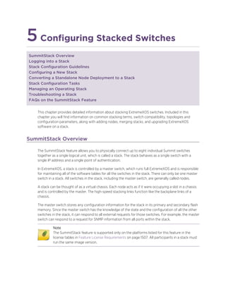 5Configuring Stacked Switches
SummitStack Overview
Logging into a Stack
Stack Configuration Guidelines
Configuring a New Stack
Converting a Standalone Node Deployment to a Stack
Stack Configuration Tasks
Managing an Operating Stack
Troubleshooting a Stack
FAQs on the SummitStack Feature
This chapter provides detailed information about stacking ExtremeXOS switches. Included in this
chapter you will find information on common stacking terms, switch compatibility, topologies and
configuration parameters, along with adding nodes, merging stacks, and upgrading ExtremeXOS
software on a stack.
SummitStack Overview
The SummitStack feature allows you to physically connect up to eight individual Summit switches
together as a single logical unit, which is called a stack. The stack behaves as a single switch with a
single IP address and a single point of authentication.
In ExtremeXOS, a stack is controlled by a master switch, which runs full ExtremeXOS and is responsible
for maintaining all of the software tables for all the switches in the stack. There can only be one master
switch in a stack. All switches in the stack, including the master switch, are generally called nodes.
A stack can be thought of as a virtual chassis. Each node acts as if it were occupying a slot in a chassis
and is controlled by the master. The high-speed stacking links function like the backplane links of a
chassis.
The master switch stores any configuration information for the stack in its primary and secondary flash
memory. Since the master switch has the knowledge of the state and the configuration of all the other
switches in the stack, it can respond to all external requests for those switches. For example, the master
switch can respond to a request for SNMP information from all ports within the stack.
Note
The SummitStack feature is supported only on the platforms listed for this feature in the
license tables in Feature License Requirements on page 1507. All participants in a stack must
run the same image version.
 