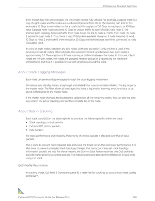 Even though two links are available, the links might not be fully utilized. For example, suppose there is a
ring of eight nodes and the nodes are numbered clockwise from 1 to 8. The stacking port limit in this
example is 10 Gbps in each direction for a total stack throughput of 20 Gbps for each port, or 40 Gbps
total. Suppose node 1 wants to send 10 Gbps of unicast traffic to each of node 2 and node 3. The
shortest path topology forces all traffic from node 1 over the link to node 2. Traffic from node 1 to node
3 passes through node 2. Thus, there is only 10 Gbps link available. However, if node 1 wanted to send
10 Gbps to node 2 and node 8, there would be 20 Gbps available because both links connected to node
1 would be used.
In a ring of eight nodes, between any two nodes (with one exception), only one link is used. If the
devices provide 48 1-Gbps Ethernet ports, the overcommitment ratio between two such nodes is
approximately 5:1. The exception is if there is an equal distance between the nodes. In this case, if both
nodes are 48-port nodes, the nodes are grouped into two groups of 24 ports (by the hardware
architecture), and thus it is possible to use both directions around the stack.
About Stack Logging Messages
Each node can generate log messages through the usual logging mechanism.
On backup and standby nodes, a log target and related filter is automatically installed. The log target is
the master node. The filter allows all messages that have a log level of warning, error, or critical to be
saved in the log file of the master node.
If the master node changes, the log target is updated on all the remaining nodes. You can also log in to
any node in the active topology and see the complete log of the node.
About QoS in Stacking
Each stack uses QoS on the stacking links to prioritize the following traffic within the stack:
• Stack topology control packets
• ExtremeXOS control packets
• Data packets
For stack performance and reliability, the priority of control packets is elevated over that of data
packets.
This is done to prevent control packet loss and avoid the timed retries that can lower performance. It is
also done to prevent unneeded stack topology changes that can occur if enough stack topology
information packets are lost. For these reasons, the SummitStack feature reserves one QoS profile to
provide higher priority to control packets. The following sections describe the differences in QoS while
using it in stack.
QoS Profile Restrictions
In stacking mode, CoS level 6 (hardware queue 6) is reserved for stacking, so you cannot create quality
profile QP7.
Configuring Stacked Switches
ExtremeXOS Concepts Guide for Release 15.4 126
 
