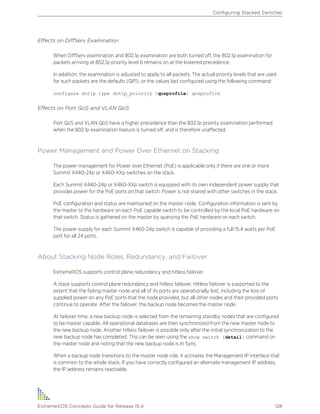 Effects on DiffServ Examination
When DiffServ examination and 802.1p examination are both turned off, the 802.1p examination for
packets arriving at 802.1p priority level 6 remains on at the lowered precedence.
In addition, the examination is adjusted to apply to all packets. The actual priority levels that are used
for such packets are the defaults (QP1), or the values last configured using the following command:
configure dot1p type dot1p_priority {qosprofile} qosprofile
Effects on Port QoS and VLAN QoS
Port QoS and VLAN QoS have a higher precedence than the 802.1p priority examination performed
when the 802.1p examination feature is turned off, and is therefore unaffected.
Power Management and Power Over Ethernet on Stacking
The power management for Power over Ethernet (PoE) is applicable only if there are one or more
Summit X440-24p or X460-XXp switches on the stack.
Each Summit X440-24p or X460-XXp switch is equipped with its own independent power supply that
provides power for the PoE ports on that switch. Power is not shared with other switches in the stack.
PoE configuration and status are maintained on the master node. Configuration information is sent by
the master to the hardware on each PoE capable switch to be controlled by the local PoE hardware on
that switch. Status is gathered on the master by querying the PoE hardware on each switch.
The power supply for each Summit X460-24p switch is capable of providing a full 15.4 watts per PoE
port for all 24 ports.
About Stacking Node Roles, Redundancy, and Failover
ExtremeXOS supports control plane redundancy and hitless failover.
A stack supports control plane redundancy and hitless failover. Hitless failover is supported to the
extent that the failing master node and all of its ports are operationally lost, including the loss of
supplied power on any PoE ports that the node provided, but all other nodes and their provided ports
continue to operate. After the failover, the backup node becomes the master node.
At failover time, a new backup node is selected from the remaining standby nodes that are configured
to be master capable. All operational databases are then synchronized from the new master node to
the new backup node. Another hitless failover is possible only after the initial synchronization to the
new backup node has completed. This can be seen using the show switch {detail} command on
the master node and noting that the new backup node is In Sync.
When a backup node transitions to the master node role, it activates the Management IP interface that
is common to the whole stack. If you have correctly configured an alternate management IP address,
the IP address remains reachable.
Configuring Stacked Switches
ExtremeXOS Concepts Guide for Release 15.4 128
 