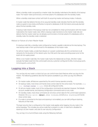 When a standby node is acquired by a master node, the standby node learns the identity of its backup
node. The master node synchronizes a minimal subset of its databases with the standby nodes.
When a standby node loses contact with both its acquiring master and backup nodes, it reboots.
A master node that detects the loss of an acquired standby node indicates that the slot the standby
node occupied is now empty and flushes its dynamic databases of all information previously learned
about the lost standby node.
A backup node restarts if the backup node has not completed its initial synchronization with the master
node before the master node is lost. When a backup node transitions to the master node role and
detects that the master node has not already synchronized a minimal subset of its databases with a
standby node, the standby node is restarted.
Reboot or Failure of a Non-Master Node
If a backup node fails, a standby node configured as master-capable is elected as the new backup. This
new backup node is then synchronized to the databases of the master node.
For all non-master nodes, a node that reboots or is power-cycled loses all of its connections to all
networks for the duration of the reboot cycle. Any PoE ports that were providing power prior to the
event do not supply power.
When a non-master node fails, the master node marks the related slot as Empty. All other nodes
exclude the failed node from the control path and any customer-configured VLANs, trunk group ports,
mirroring ports, and so forth.
Logging into a Stack
You can log into any node in a stack, but you can control more stack features when you log into the
master. The following guidelines describe the options available to you when you log into different
nodes:
• On master nodes, all features supported by the switch license operate correctly.
• On backup nodes, most show commands show correct data for the active stack. For example, show
vlan {virtual-router vr-name} shows all configured VLANs.
• On all non-master nodes, most of the configuration commands are rejected. However, the failsafe
account, enable license, and stacking configuration commands work on any node.
• On standby nodes, most show commands do not show correct data for the current stack operation.
However, the show switch {detail}, show licenses, and all show stacking commands
show correct data.
• If a node is connected to the stack and stacking is not enabled, you can still configure stacking
features on that node.
The login security that is configured on the master node applies when logging into any node in the
active topology. This includes any active node that is present in a slot. A node that is disabled for
stacking is its own master, and uses its own security configuration.
You can log in to a SummitStack node using the following methods:
Configuring Stacked Switches
ExtremeXOS Concepts Guide for Release 15.4 129
 
