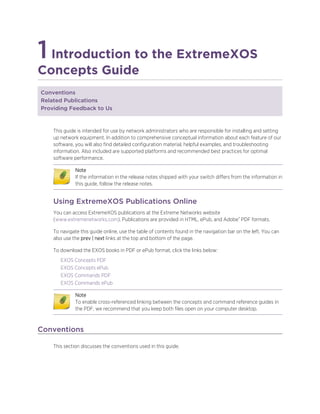 1Introduction to the ExtremeXOS
Concepts Guide
Conventions
Related Publications
Providing Feedback to Us
This guide is intended for use by network administrators who are responsible for installing and setting
up network equipment. In addition to comprehensive conceptual information about each feature of our
software, you will also find detailed configuration material, helpful examples, and troubleshooting
information. Also included are supported platforms and recommended best practices for optimal
software performance.
Note
If the information in the release notes shipped with your switch differs from the information in
this guide, follow the release notes.
Using ExtremeXOS Publications Online
You can access ExtremeXOS publications at the Extreme Networks website
(www.extremenetworks.com). Publications are provided in HTML, ePub, and Adobe® PDF formats.
To navigate this guide online, use the table of contents found in the navigation bar on the left. You can
also use the prev | next links at the top and bottom of the page.
To download the EXOS books in PDF or ePub format, click the links below:
EXOS Concepts PDF
EXOS Concepts ePub
EXOS Commands PDF
EXOS Commands ePub
Note
To enable cross-referenced linking between the concepts and command reference guides in
the PDF, we recommend that you keep both files open on your computer desktop.
Conventions
This section discusses the conventions used in this guide.
 