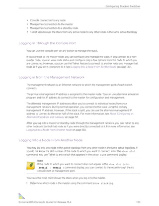 • Console connection to any node
• Management connection to the master
• Management connection to a standby node
• Telnet session over the stack from any active node to any other node in the same active topology
Logging in Through the Console Port
You can use the console port on any switch to manage the stack.
If you connect to the master node, you can configure and manage the stack. If you connect to a non-
master node, you can view node status and configure only a few options from the node to which you
are connected. However, you can use the Telnet feature to connect to another node and manage that
node as if you were connected to it (see Logging Into a Node From Another Node on page 130).
Logging in from the Management Network
The management network is an Ethernet network to which the management port of each switch
connects.
The primary management IP address is assigned to the master node. You can use a terminal emulation
program and this IP address to connect to the master for configuration and management.
The alternate management IP addresses allow you to connect to individual nodes from your
management network. During normal operation, you connect to the stack using the primary
management IP address. However, if the stack is split, you can use the alternate management IP
address to connect to the other half of the stack. For more information, see About Configuring an
Alternate IP Address and Gateway on page 157.
After you log in to a master or standby node through the management network, you can Telnet to any
other node and control that node as if you were directly connected to it. For more information, see
Logging Into a Node From Another Node on page 130.
Logging Into a Node From Another Node
You may log into any node in the active topology from any other node in the same active topology. If
you do not know the slot number of the node to which you want to connect, enter the show slot
command. You can Telnet to any switch that appears in the show slot command display.
Note
If the node to which you want to connect does not appear in the show slot {slot
{detail} | detail } command display, you can connect to the node through the its
console port or management port.
You have the most control over the stack when you log in to the master.
1 Determine which node is the master using the command show stacking.
Configuring Stacked Switches
ExtremeXOS Concepts Guide for Release 15.4 130
 