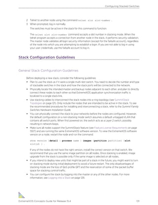 2 Telnet to another node using the command telnet slot slot-number .
3 When prompted, log in normally.
The switches must be active in the stack for this command to function.
The telnet slot slot-number command accepts a slot number in stacking mode. When the
telnet program accepts a connection from another node in the stack, it performs security validation.
The master node validates all login security information (except for the failsafe account), regardless
of the node into which you are attempting to establish a login. If you are not able to log in using
your user credentials, use the failsafe account to log in.
Stack Configuration Guidelines
General Stack Configuration Guidelines
Before deploying a new stack, consider the following guidelines:
• Plan to use the stack as if it were a single multi-slot switch. You need to decide the number and type
of stackable switches in the stack and how the stack ports will be connected to the network.
• Physically locate the intended master and backup nodes adjacent to each other, and plan to directly
connect these nodes to each other so that ExtremeXOS application synchronization traffic is
localized to a single stack link.
• Use stacking cables to interconnect the stack nodes into a ring topology (see SummitStack
Topologies on page 121). Only include the nodes that are intended to be active in the stack. To see
the recommended procedures for installing and interconnecting a stack, refer to the Summit Family
Switches Hardware Installation Guide.
• You can physically connect the stack to your networks before the nodes are configured. However,
the default configuration on a non-stacking mode switch assumes a default untagged VLAN that
contains all switch ports. When first powered on, the switch acts as a Layer 2 switch, possibly
resulting in network loops.
• Make sure all nodes support the SummitStack feature (see Feature License Requirements on page
1507) and are running the same ExtremeXOS software version. To view the ExtremeXOS software
version on a node, restart the node and run the command:
show version {detail | process name | images {partition partition} {slot
slotid} } .
If any of the nodes do not have the right version, install the correct version on that switch. We
recommend that you use the same image partition on all nodes. Once stacking is enabled, image
upgrade from the stack is possible only if the same image is selected on all nodes.
• If you intend to deploy new units that might be part of a stack in the future, you might want to turn
on stacking mode during initial deployment to avoid a future restart. The only disadvantages of
stacking mode are the loss of QoS profile QP7 and the reservation of some of the packet buffer
space for stacking control traffic.
• You can configure the stack by logging into the master or any of the other nodes. For more
information, see Logging into a Stack on page 129.
Configuring Stacked Switches
ExtremeXOS Concepts Guide for Release 15.4 131
 