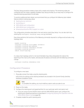 The Easy Setup procedure creates a stack with a master and a backup. The remaining nodes are
configured with the master capability disabled. Easy Setup provides you an easy way to configure the
required stacking parameters for all nodes.
To avoid an additional stack reboot, we recommend that you configure the following stack related
features before invoking easy setup:
• Stacking license restriction
• SummitStack-V
• VIM3-40G4X port configuration
• VIM4-40G4X port configuration
• Enhanced protocol for MPLS support on a stack
The configuration procedure described in the next section starts Easy Setup. You can also start it by
entering the configure stacking easy-setup command.
Easy Setup performs the functions of the following commands required to configure and activate a ring
topology stack:
enable stacking
configure stacking slot-number automatic
configure stacking mac-address
configure stacking redundancy minimal
configure stacking protocol
reboot stack-topology
In a daisy chain topology (which is not recommended), Easy Setup designates the node at the
beginning of the chain as the master, and executes the above commands with the following command
change:
configure stacking redundancy none
Configuration Procedure
To configure a new stack:
1 Physically connect the nodes using the stacking ports.
Instructions for setting up the stacking hardware are provided in the Summit Family Switches
Hardware Installation Guide.
Note
To complete the cabling, you must install any option cards you plan to use.
2 Power on the nodes.
3 Configure the stacking port and speed partition for your particular switch and option card:
• If you are using a Summit X670V switch with the VIM4-40G4X option card, configure the
stacking port speed and partition as described in Configuring Stacking Port Operation with the
VIM4-40G4X Option Card on page 146.
4 If needed, enable the switch stacking ports.
Configuring Stacked Switches
ExtremeXOS Concepts Guide for Release 15.4 135
 
