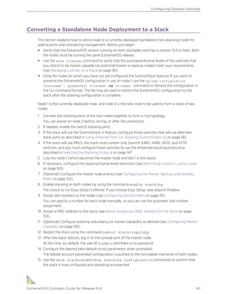 Converting a Standalone Node Deployment to a Stack
This section explains how to add a node to a currently deployed standalone (non-stacking) node for
adding ports and centralizing management. Before you begin:
• Verify that the ExtremeXOS version running on both stackable switches is version 12.0 or later. Both
the nodes must be running the same ExtremeXOS release.
• Use the show licenses command to verify that the purchased license levels of the switches that
you intend to be master-capable (as potential master or backup nodes) meet your requirements
(see Managing Licenses on a Stack on page 161).
• (Only for nodes on which you have not yet configured the SummitStack feature) If you want to
preserve the ExtremeXOS configuration in use on node 1, use the upload configuration
[hostname | ipaddress] filename {vr vr-name} command to retrieve the configuration in
the CLI command format. The file may be used to restore the ExtremeXOS configuration to the
stack after the stacking configuration is complete.
Node 1 is the currently deployed node, and node 2 is the new node to be used to form a stack of two
nodes.
1 Connect the stacking ports of the two nodes together to form a ring topology.
You can power on node 2 before, during, or after the connection.
2 If needed, enable the switch stacking ports.
3 If the stack will use the SummitStack-V feature, configure those switches that will use alternate
stack ports as described in Using Ethernet Ports for Stacking (SummitStack-V) on page 143.
4 If the stack will use MPLS, the stack must contain only Summit X460, X480, X670, and X770
switches, and you must configure those switches to use the enhanced stacking protocol as
described in Selecting the Stacking Protocol on page 147.
5 Log into node 1 (which becomes the master node and slot 1 in the stack).
6 If necessary, configure the stacking license level restriction (see Restricting a Switch License Level
on page 163).
7 (Optional) Configure the master node priority (see Configuring the Master, Backup, and Standby
Roles on page 152).
8 Enable stacking on both nodes by using the command enable stacking.
The choice to run Easy Setup is offered. If you choose Easy Setup, skip steps 6-9 below.
9 Assign slot numbers to the nodes (see Configuring Slot Numbers on page 151).
You can specify a number for each node manually, or you can use the automatic slot number
assignment.
10 Assign a MAC address to the stack (see About Assigning a MAC Address for the Stack on page
153).
11 (Optional) Configure stacking redundancy or master-capability as desired (see Configuring Master-
Capability on page 156).
12 Restart the stack using the command reboot stack-topology.
13 After the stack reboots, log in to the console port of the master node.
At this time, by default, the user ID is admin and there is no password.
14 Configure the desired safe-default-script parameters when prompted.
The failsafe account parameter configuration is pushed to the nonvolatile memories of both nodes.
15 Use the show stacking and show stacking configuration commands to confirm that
the stack is now configured and operating as expected.
Configuring Stacked Switches
ExtremeXOS Concepts Guide for Release 15.4 141
 