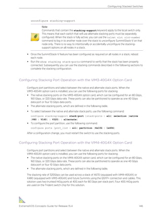 unconfigure stacking-support
Note
Commands that contain the stacking-support keyword apply to the local switch only.
This means that each switch that will use alternate stacking ports must be separately
configured. When the stack is fully active, you can use the telnet slot slot-number
command to log in to another node over the stack to unconfigure SummitStack-V on that
node only. There is no way to intentionally or accidentally unconfigure the stacking-
support options on all nodes in a stack.
• Once the SummitStack-V feature has been configured as required on all nodes in a stack, reboot
each node.
• Run the show stacking stack-ports command to verify that the stack has been properly
connected. Subsequently you can use the stacking commands described in the following sections to
complete the stacking configuration.
Configuring Stacking Port Operation with the VIM3-40G4X Option Card
Configure port partitions and select between the native and alternate stack ports. When the
VIM3-40G4X option card is installed, you can use the following ports for stacking:
• The native stacking ports on the VIM3-40G4X option card, which can be configured for an 80 Gbps,
160 Gbps, or 320 Gbps data rate. These ports can also be partitioned to operate as one 40 Gbps
data port or four 10 Gbps data ports.
• The alternate stacking ports, which are defined in the following table.
• To select between the native and alternate stack ports, use the following command:
configure stacking-support stack-port [stack-ports | all] selection [native
{V80 | V160} | V320} | alternate]
• To configure the port partition, use the following command:
configure ports [port_list | all] partition [4x10G | 1x40G]
After a configuration change, you must restart the switch to use the stacking ports.
Configuring Stacking Port Operation with the VIM4-40G4X Option Card
Configure port partitions and select between the native and alternate stack ports. When the
VIM4-40G4X option card is installed, you can use the following ports for stacking:
• The native stacking ports on the VIM4-40G4X option card, which can be configured for an 80 Gbps,
160 Gbps, or 320 Gbps data rate. These ports can also be partitioned to operate as one 40 Gbps
data port or four 10 Gbps data ports.
• The alternate stacking ports, which are defined in the following table.
The stacking rate of 320Gbps can be used across a stack of X670 (equipped with VIM4-40G4X) or
X480 (equipped with VIM3-40G4X) and future Summits using the QSFP+ connection and cables. This
solution uses two trunked HiGig ports at 40G each for 80 Gbps per stack port. Four 40G HiGig ports
are used on the Trident switch chip for this solution.
Configuring Stacked Switches
ExtremeXOS Concepts Guide for Release 15.4 146
 