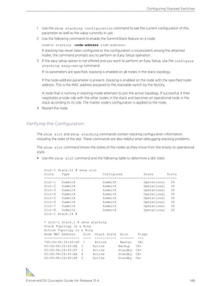 1 Use the show stacking configuration command to see the current configuration of this
parameter as well as the value currently in use.
2 Use the following command to enable the SummitStack feature on a node:
enable stacking {node-address node-address}
If stacking has never been configured or the configuration is inconsistent among the attached
nodes, the command prompts you to perform an Easy Setup operation.
3 If the easy setup option is not offered and you want to perform an Easy Setup, use the configure
stacking easy-setup command.
If no parameters are specified, stacking is enabled on all nodes in the stack topology.
If the node-address parameter is present, stacking is enabled on the node with the specified node-
address. This is the MAC address assigned to the stackable switch by the factory.
A node that is running in stacking mode attempts to join the active topology. If successful, it then
negotiates a node role with the other nodes in the stack and becomes an operational node in the
stack according to its role. The master node's configuration is applied to the node.
4 Restart the node.
Verifying the Configuration
The show slot and show stacking commands contain stacking configuration information,
including the state of the slot. These commands are also helpful when debugging stacking problems.
The show slot command shows the states of the nodes as they move from the empty to operational
state.
• Use the show slot command and the following table to determine a slot state:
Slot-1 Stack.25 # show slot
Slots Type Configured State Ports
--------------------------------------------------------------------
Slot-1 SummitX SummitX Operational 26
Slot-2 SummitX SummitX Operational 26
Slot-3 SummitX SummitX Operational 26
Slot-4 SummitX SummitX Operational 50
Slot-5 SummitX SummitX Operational 26
Slot-6 SummitX SummitX Operational 26
Slot-7 SummitX SummitX Operational 50
Slot-8 SummitX SummitX Operational 26
Slot-1 Stack.26 #
* Slot-1 Stack.1 # show stacking
Stack Topology is a Ring
Active Topology is a Ring
Node MAC Address Slot Stack State Role Flags
------------------ ---- ----------- ------- ---
*00:04:96:26:60:DD 1 Active Master CA-
00:04:96:26:60:EE 2 Active Backup CA-
00:04:96:26:60:FF 3 Active Standby CA-
00:04:96:26:60:AA 4 Active Standby CA-
00:04:96:26:60:88 5 Active Standby CA-
Configuring Stacked Switches
ExtremeXOS Concepts Guide for Release 15.4 148
 
