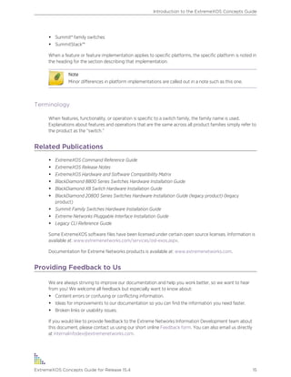 • Summit® family switches
• SummitStack™
When a feature or feature implementation applies to specific platforms, the specific platform is noted in
the heading for the section describing that implementation.
Note
Minor differences in platform implementations are called out in a note such as this one.
Terminology
When features, functionality, or operation is specific to a switch family, the family name is used.
Explanations about features and operations that are the same across all product families simply refer to
the product as the “switch.”
Related Publications
• ExtremeXOS Command Reference Guide
• ExtremeXOS Release Notes
• ExtremeXOS Hardware and Software Compatibility Matrix
• BlackDiamond 8800 Series Switches Hardware Installation Guide
• BlackDiamond X8 Switch Hardware Installation Guide
• BlackDiamond 20800 Series Switches Hardware Installation Guide (legacy product) (legacy
product)
• Summit Family Switches Hardware Installation Guide
• Extreme Networks Pluggable Interface Installation Guide
• Legacy CLI Reference Guide
Some ExtremeXOS software files have been licensed under certain open source licenses. Information is
available at: www.extremenetworks.com/services/osl-exos.aspx.
Documentation for Extreme Networks products is available at: www.extremenetworks.com.
Providing Feedback to Us
We are always striving to improve our documentation and help you work better, so we want to hear
from you! We welcome all feedback but especially want to know about:
• Content errors or confusing or conflicting information.
• Ideas for improvements to our documentation so you can find the information you need faster.
• Broken links or usability issues.
If you would like to provide feedback to the Extreme Networks Information Development team about
this document, please contact us using our short online Feedback form. You can also email us directly
at internalinfodev@extremenetworks.com.
Introduction to the ExtremeXOS Concepts Guide
ExtremeXOS Concepts Guide for Release 15.4 15
 