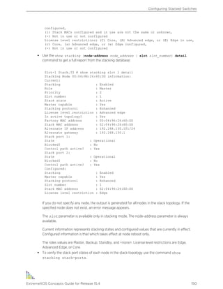 configured,
(i) Stack MACs configured and in use are not the same or unknown,
(-) Not in use or not configured
License level restrictions: (C) Core, (A) Advanced edge, or (E) Edge in use,
(c) Core, (a) Advanced edge, or (e) Edge configured,
(-) Not in use or not configured
• Use the show stacking {node-address node_address | slot slot_number} detail
command to get a full report from the stacking database:
Slot-1 Stack.33 # show stacking slot 1 detail
Stacking Node 00:04:96:26:60:DD information:
Current:
Stacking : Enabled
Role : Master
Priority : 2
Slot number : 1
Stack state : Active
Master capable : Yes
Stacking protocol : Enhanced
License level restriction : Advanced edge
In active topology? : Yes
Factory MAC address : 00:04:96:26:60:DD
Stack MAC address : 02:04:96:26:60:DD
Alternate IP address : 192.168.130.101/24
Alternate gateway : 192.168.130.1
Stack port 1:
State : Operational
Blocked? : No
Control path active? : Yes
Stack port 2:
State : Operational
Blocked? : No
Control path active? : Yes
Configured:
Stacking : Enabled
Master capable : Yes
Stacking protocol : Enhanced
Slot number : 1
Stack MAC address : 02:04:96:26:60:DD
License level restriction : Edge
If you do not specify any node, the output is generated for all nodes in the stack topology. If the
specified node does not exist, an error message appears.
The slot parameter is available only in stacking mode. The node-address parameter is always
available.
Current information represents stacking states and configured values that are currently in effect.
Configured information is that which takes effect at node reboot only.
The roles values are Master, Backup, Standby, and <none>. License level restrictions are Edge,
Advanced Edge, or Core.
• To verify the stack port states of each node in the stack topology use the command show
stacking stack-ports.
Configuring Stacked Switches
ExtremeXOS Concepts Guide for Release 15.4 150
 