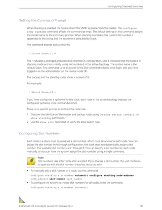 Setting the Command Prompt
When stacking is enabled, the nodes inherit the SNMP sysname from the master. The configure
snmp sysName command affects the command prompt. The default setting on this command assigns
the model name to the command prompt. When stacking is enabled, the current slot number is
appended to the string, and the sysname is defaulted to Stack.
The command prompt looks similar to:
* Slot-6 Stack.21 #
The * indicates a changed and unsaved ExtremeXOS configuration. Slot-6 indicates that the node is in
stacking mode and is currently using slot number 6 in the active topology. The system name is the
default Stack. The command to be executed is the 21st command entered since login, and you have
logged in as the administrator on the master node (#).
The backup and the standby nodes show > instead of #.
For example:
* Slot-6 Stack.23 >
If you have configured a sysName for the stack, each node in the active topology displays the
configured sysName in its command prompt.
There is no specific prompt to indicate the node role.
1 Discover the identities of the master and backup nodes using the show switch {detail} or
show stacking commands.
2 Use the show slot command to verify the local switch type.
Configuring Slot Numbers
Each node in a stack must be assigned a slot number, which must be unique to each node. You can
assign the slot number only through configuration; the stack does not dynamically assign a slot
number. The available slot numbers are 1 through 8. You can specify a slot number for each node
manually, or you can have the system assign the slot numbers using a single command.
Note
Slot numbers take effect only after a restart. If you change a slot number, the unit continues
to operate with the slot number it was last restarted with.
• To manually add a slot number to a node, use the command:
configure stacking slot-number automatic configure stacking node-address
node_address slot-number slot_number
• To configure the system to choose slot numbers for all nodes, enter the command:
configure stacking slot-number automatic
Configuring Stacked Switches
ExtremeXOS Concepts Guide for Release 15.4 151
 