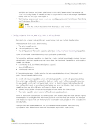 Automatic slot number assignment is performed in the order of appearance of the nodes in the
show stacking display. In the case of a ring topology, the first node in the display is the intended
master node into which you have logged in.
• Use the show stacking or show stacking configuration command to view the ordering
and the assigned slot numbers.
Note
A node that boots in standalone mode does not use a slot number.
Configuring the Master, Backup, and Standby Roles
Each stack has a master node, and it might have a backup node and multiple standby nodes.
The role of each stack node is determined by:
• The switch model number.
• The configured priority value.
• The configuration of the master-capability option (see Configuring Master-Capability on page 156).
Some switch models have more memory and support additional features.
To support the additional capabilities in a stack that includes multiple Summit switch models, the most
capable switch automatically becomes the master node. For this release, the ranking of Summit switch
models is as follows:
• Summit 770, X670, and X480 switches (most capable)
• Summit X460 switches
• Summit X440 switches
If the stack configuration includes switches that are more capable than others, the stack will try to
select the most-capable backup node.
If a switch with reduced capabilities serves as the backup node for a switch with greater capabilities,
that switch might not be able to support the stack as a master node if a failover occurs (for example,
the less-capable switch might not have enough memory to store the master node configuration). If
your configuration needs to support automatic failover, we recommend that if a stack contains mixed
model numbers, one of the following configurations should be used:
• Identical, most-capable switches available to become the master and backup nodes.
• The master-capability option is turned off for all more-capable switches.
When all the master-capable nodes in a stack have the same model number, the node with the highest
node role election priority becomes the master as a result of the first node role election, and the node
with the second highest node role election priority becomes the backup node. All other nodes become
standby nodes.
During subsequent node role elections that occur when a master node fails, the node priority
configuration helps determine the node that becomes the replacement backup node.
Configuring Stacked Switches
ExtremeXOS Concepts Guide for Release 15.4 152
 
