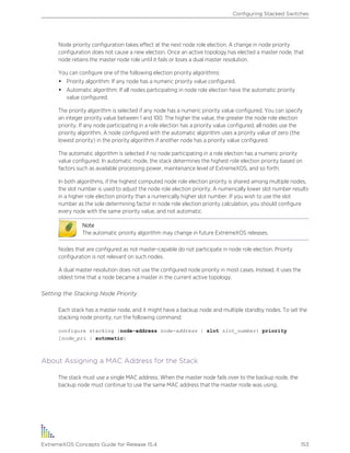 Node priority configuration takes effect at the next node role election. A change in node priority
configuration does not cause a new election. Once an active topology has elected a master node, that
node retains the master node role until it fails or loses a dual master resolution.
You can configure one of the following election priority algorithms:
• Priority algorithm: If any node has a numeric priority value configured.
• Automatic algorithm: If all nodes participating in node role election have the automatic priority
value configured.
The priority algorithm is selected if any node has a numeric priority value configured. You can specify
an integer priority value between 1 and 100. The higher the value, the greater the node role election
priority. If any node participating in a role election has a priority value configured, all nodes use the
priority algorithm. A node configured with the automatic algorithm uses a priority value of zero (the
lowest priority) in the priority algorithm if another node has a priority value configured.
The automatic algorithm is selected if no node participating in a role election has a numeric priority
value configured. In automatic mode, the stack determines the highest role election priority based on
factors such as available processing power, maintenance level of ExtremeXOS, and so forth.
In both algorithms, if the highest computed node role election priority is shared among multiple nodes,
the slot number is used to adjust the node role election priority. A numerically lower slot number results
in a higher role election priority than a numerically higher slot number. If you wish to use the slot
number as the sole determining factor in node role election priority calculation, you should configure
every node with the same priority value, and not automatic.
Note
The automatic priority algorithm may change in future ExtremeXOS releases.
Nodes that are configured as not master-capable do not participate in node role election. Priority
configuration is not relevant on such nodes.
A dual master resolution does not use the configured node priority in most cases. Instead, it uses the
oldest time that a node became a master in the current active topology.
Setting the Stacking Node Priority
Each stack has a master node, and it might have a backup node and multiple standby nodes. To set the
stacking node priority, run the following command:
configure stacking {node-address node-address | slot slot_number} priority
[node_pri | automatic]
About Assigning a MAC Address for the Stack
The stack must use a single MAC address. When the master node fails over to the backup node, the
backup node must continue to use the same MAC address that the master node was using.
Configuring Stacked Switches
ExtremeXOS Concepts Guide for Release 15.4 153
 