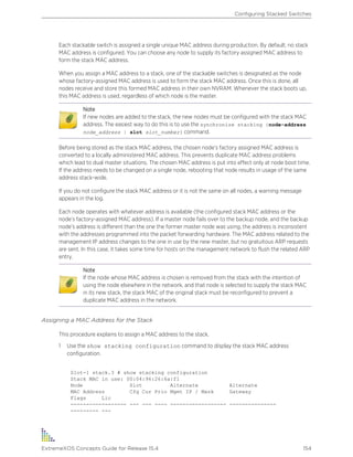 Each stackable switch is assigned a single unique MAC address during production. By default, no stack
MAC address is configured. You can choose any node to supply its factory assigned MAC address to
form the stack MAC address.
When you assign a MAC address to a stack, one of the stackable switches is designated as the node
whose factory-assigned MAC address is used to form the stack MAC address. Once this is done, all
nodes receive and store this formed MAC address in their own NVRAM. Whenever the stack boots up,
this MAC address is used, regardless of which node is the master.
Note
If new nodes are added to the stack, the new nodes must be configured with the stack MAC
address. The easiest way to do this is to use the synchronize stacking {node-address
node_address | slot slot_number} command.
Before being stored as the stack MAC address, the chosen node’s factory assigned MAC address is
converted to a locally administered MAC address. This prevents duplicate MAC address problems
which lead to dual master situations. The chosen MAC address is put into effect only at node boot time.
If the address needs to be changed on a single node, rebooting that node results in usage of the same
address stack-wide.
If you do not configure the stack MAC address or it is not the same on all nodes, a warning message
appears in the log.
Each node operates with whatever address is available (the configured stack MAC address or the
node’s factory-assigned MAC address). If a master node fails over to the backup node, and the backup
node’s address is different than the one the former master node was using, the address is inconsistent
with the addresses programmed into the packet forwarding hardware. The MAC address related to the
management IP address changes to the one in use by the new master, but no gratuitous ARP requests
are sent. In this case, it takes some time for hosts on the management network to flush the related ARP
entry.
Note
If the node whose MAC address is chosen is removed from the stack with the intention of
using the node elsewhere in the network, and that node is selected to supply the stack MAC
in its new stack, the stack MAC of the original stack must be reconfigured to prevent a
duplicate MAC address in the network.
Assigning a MAC Address for the Stack
This procedure explains to assign a MAC address to the stack.
1 Use the show stacking configuration command to display the stack MAC address
configuration.
Slot-1 stack.3 # show stacking configuration
Stack MAC in use: 00:04:96:26:6a:f1
Node Slot Alternate Alternate
MAC Address Cfg Cur Prio Mgmt IP / Mask Gateway
Flags Lic
------------------ --- --- ---- ------------------ ---------------
--------- ---
Configuring Stacked Switches
ExtremeXOS Concepts Guide for Release 15.4 154
 