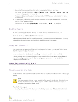 1 Change the failsafe account from the master node using the following command:
configure failsafe-account {[deny | permit] [all | control | serial | ssh {vr
vr-name} | telnet {vr vr-name}]}
This command changes the account information in the NVRAM of every active node in the same
active topology.
2 If a new node is added later, use the following command to copy the failsafe account information
from the master to the new node:
synchronize stacking {node-address node_address | slot slot_number}
Disabling Stacking
By default, stacking is disabled on all nodes. To disable stacking on a member of stack, run:
disable stacking {node-address node-address}
Rebooting the node with stacking disabled causes it to run in standalone mode. A node that is running
in standalone mode becomes its own master and processes its own configuration.
Saving the Configuration
You should save changes to your ExtremeXOS configuration file to every active node. To do this, run
the following command on the master:
save configuration {primary | secondary | existing-config | new-config}
The stacking specific configuration parameters for a node are saved in the NVRAM of the node when
you run the configuration commands. Stacking configuration parameters are not saved in the
ExtremeXOS configuration file.
Managing an Operating Stack
Managing Licenses on a Stack
The SummitStack feature is not licensed separately. You can use the SummitStack feature with an Edge
license.
Note
For successful operation, all master-capable nodes in a stack must be at or above the license
level on the master node, and all feature packs installed on the master node must also be
installed on the master-capable nodes.
The rules for licensing are:
• At startup, the license level the stack uses is the effective license level of the elected master node.
Configuring Stacked Switches
ExtremeXOS Concepts Guide for Release 15.4 161
 