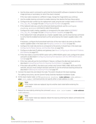 e Use the show switch command to verify that the ExtremeXOS software is booted on the same
image (primary or secondary) on which the stack is booted.
If the new node is booted on a different image, change the image before you continue.
f Use the enable stacking command to enable stacking; then decline the Easy Setup option.
g Configure the slot number for the replacement node using the slot number noted in #i938682/
cmd_c3p_41b_2l on page 170 (see Configuring Slot Numbers on page 151).
h If the replaced node was using the enhanced stacking protocol, use the configure
stacking protocol command to select that protocol.
i Configure the node's master-capability to correspond to the value noted in #i938682/
cmd_c3p_41b_2l on page 170 (see Configuring Master-Capability on page 156).
j If the replacement node will operate as a master-capable node, use the show licenses command
to verify that the enabled license level is at the same level as the master-capable nodes in the
stack.
If necessary, configure the license-level restriction of the new node to be same as the other
master-capable nodes in the stack (see Managing Licenses on a Stack on page 161).
k Configure the node role priority to correspond to the priority it should have in the stack (see
Configuring the Master, Backup, and Standby Roles on page 152).
l Configure an alternate IP address and gateway (see About Configuring an Alternate IP Address
and Gateway on page 157).
m If the new node is a Summit X670V switch with a VIM4-40G4X option card, configure the option
card ports as described in Configuring Stacking Port Operation with the VIM4-40G4X Option
Card on page 146.
n If the new node will use the SummitStack-V feature, configure the alternate stack ports as
described in Using Ethernet Ports for Stacking (SummitStack-V) on page 143.
o If the stack will use MPLS, the stack must contain only Summit X460, X480, X670 and X770
switches, and you must configure all stack switches to use the enhanced stacking protocol as
described in Selecting the Stacking Protocol on page 147.
5 Connect the stack links and reboot the node. The switch should join the stack topology.
For cabling instructions, see the Summit Family Switches Hardware Installation Guide.
6 At the stack master node, run the synchronize stacking {node-address node_address |
slot slot_number} command and do not specify either a node-address or a slot.
Note
If the master node was replaced, log into another stack node before entering this
command.
7 Reboot the new node by entering the command: reboot slot [slot-number | node-address
node-address].
Note
If the master node was replaced, reboot the stack by entering the reboot command at the
master node.
Configuring Stacked Switches
ExtremeXOS Concepts Guide for Release 15.4 171
 