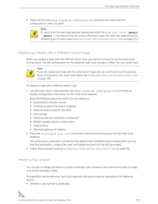 8 (Optional) Run the show stacking configuration command and verify that the
configuration is what you want.
Note
To verify that the new node became operational, enter the show slot {slot {detail}
| detail } command. If the slot shows a Mismatch state, the node was replaced with a
different type of switch (see Replacing a Node with a Different Switch Type on page 172.)
Replacing a Node with a Different Switch Type
When you replace a node with the different switch type, you cannot continue to use the same stack
configuration. The slot configuration for the replaced node must change to reflect the new switch type.
Note
If you are replacing a node with the same switch type, you can continue to use the existing
stack configuration. For more information, see Replacing a Node with the Same Switch Type
on page 170.
To replace a node with a different switch type:
1 Use the show switch, show licenses, and show stacking configuration commands to
display configuration information for the node to be replaced.
Note the following about the switch you are replacing:
• ExtremeXOS software version
• Partition on which the switch is booted
• Effective license level for the stack
• Slot number
• Stacking protocol; standard or enhanced?
• Master-capable feature configuration
• Node priority
• Alternate gateway IP address
2 Enter the unconfigure slot slot command to remove the configuration for the node to be
replaced.
All configuration parameters (except for the related node's NVRAM-based configurations such as
stacking parameters, image to be used, and failsafe account) for the slot are erased.
3 Follow the procedure outlined in Replacing a Node with the Same Switch Type on page 170.
Merging Two Stacks
You can join or merge two stacks to create one larger stack. However, the maximum number of nodes
in an active topology is eight.
The operation performed when two stack segments are joined together depends on the following
factors:
• Whether a slot number is duplicated
Configuring Stacked Switches
ExtremeXOS Concepts Guide for Release 15.4 172
 