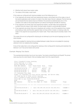 • Whether both stacks have master nodes
• The states of the nodes in each stack
If the nodes are configured with stacking enabled, one of the following occurs:
• If two segments are joined, both have operational masters, and at least one of the nodes in one of
the stacks duplicates a slot number of a node in the other stack, the join is allowed. The link that has
just connected the two stacks shows as Inhibited. This prevents accidental stack joins. In this
condition, the nodes on the joined segment can still be reconfigured centrally for stacking.
• If two segments are joined, both have operational masters, and all nodes have assigned slot
numbers that are unique in both stacks, the dual master situation is automatically resolved.
• If two segments are joined, there are no duplicate slot numbers, one of the segments has a master
and a backup node, and the other segment does not have either a master or a backup node, the
nodes in this segment are acquired by the master node. These nodes become standby nodes in the
stack.
The nodes that are not configured for stacking do not attempt to join the active topology but join the
stack anyway.
Any nodes enabled for stacking that are isolated between nodes (that are not enabled for stacking)
attempt to form an isolated active topology.
If one of the nodes that is not configured for stacking is then configured for stacking and restarted, the
behavior is as if two active stacks were joined.
Example: Merging Two Stacks
This example demonstrates how to join two stacks. Two stacks named StackA and StackB. The joined
stack assumes the name StackA. Here are displays taken from the original StackA:
Slot-1 StackA.8 # show stacking
Stack Topology is a Ring
Active Topology is a Ring
Node MAC Address Slot Stack State Role Flags
------------------ ---- ----------- ------- ---
*00:04:96:26:60:DD 1 Active Master CA-
00:04:96:26:60:EE 2 Active Backup CA-
00:04:96:26:60:FF 3 Active Standby CA-
(*) Indicates This Node
Flags: (C) Candidate for this active topology, (A) Active node,
(O) node may be in Other active topology
Slot-1 StackA.9 # show stacking configuration
Stack MAC in use: 02:04:96:26:60:DD
Node Slot Alternate Alternate
MAC Address Cfg Cur Prio Mgmt IP / Mask Gateway Flags
Lic
------------------ --- --- ---- ------------------ --------------- ---------
---
*00:04:96:26:60:DD 1 1 Auto 192.168.130.101/24 192.168.130.1 CcEeMm---
Aa
00:04:96:26:60:EE 2 2 Auto 192.168.130.102/24 192.168.130.1 CcEeMm---
Aa
00:04:96:26:60:FF 3 3 Auto 192.168.130.103/24 192.168.130.1 --EeMm---
Configuring Stacked Switches
ExtremeXOS Concepts Guide for Release 15.4 173
 