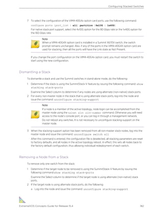 7 To select the configuration of the VIM4-40G4x option card ports, use the following command:
configure ports [port_list | all] partition [4x10G | 1x40G]
For native stack port support, select the 4x10G option for the 80 Gbps rate or the 1x40G option for
the 160 Gbps rate.
Note
When a VIM4-40G4X option card is installed in a Summit X670V switch, the switch
prompt remains unchanged. Also, if any of the ports in the VIM4-40G4X option card are
used for stacking, then all the ports will have the Link state as Not Present.
If you change the port configuration on the VIM4-40G4x option card, you must restart the switch to
start using the new configuration.
Dismantling a Stack
To dismantle a stack and use the Summit switches in stand-alone mode, do the following:
1 Determine if the stack is using the SummitStack-V feature by issuing the following command: show
stacking stack-ports
Examine the Select column to determine if any nodes are using alternate (non-native) stack ports.
2 For every non-master node in the stack that is using alternate stack ports, log into the node and
issue the command: unconfigure stacking-support
Note
If a node is a member of the active topology, node login can be accomplished from the
master node using the telnet slot slot-number command. Otherwise you will need
access to the node's console port, or you can log in through a management network.
Do not reboot any switches. It is not necessary to unconfigure stacking-support on the
master node.
3 When the stacking-support option has been removed from all non-master stack nodes, log into the
master node and issue the command: unconfigure switch all
After this command is entered, the configuration file is deselected, all stacking parameters are reset
to factory defaults, and all nodes in the active topology reboot. In effect, this sets all nodes back to
the factory default configuration, thus allowing individual redeployment of each switch.
Removing a Node from a Stack
To remove only one switch from the stack:
1 Determine if the target node to be removed is using the SummitStack-V feature by issuing the
following command:show stacking stack-ports
Examine the Select column to determine if the target node is using alternate (non-native) stack
ports.
2 If the target node is using alternate stack ports, do the following:
a Log into the node and issue the command: unconfigure stacking-support
Configuring Stacked Switches
ExtremeXOS Concepts Guide for Release 15.4 182
 