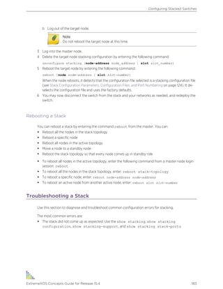 b Log out of the target node.
Note
Do not reboot the target node at this time.
3 Log into the master node.
4 Delete the target node stacking configuration by entering the following command:
unconfigure stacking {node-address node_address | slot slot_number}
5 Reboot the target node by entering the following command:
reboot [node node-address | slot slot-number]
When the node reboots, it detects that the configuration file selected is a stacking configuration file
(see Stack Configuration Parameters, Configuration Files, and Port Numbering on page 124). It de-
selects the configuration file and uses the factory defaults.
6 You may now disconnect the switch from the stack and your networks as needed, and redeploy the
switch.
Rebooting a Stack
You can reboot a stack by entering the command reboot from the master. You can:
• Reboot all the nodes in the stack topology
• Reboot a specific node
• Reboot all nodes in the active topology
• Move a node to a standby node
• Reboot the stack topology so that every node comes up in standby role
• To reboot all nodes in the active topology, enter the following command from a master node login
session: reboot
• To reboot all the nodes in the stack topology, enter: reboot stack-topology
• To reboot a specific node, enter: reboot node-address node-address
• To reboot an active node from another active node, enter: reboot slot slot-number
Troubleshooting a Stack
Use this section to diagnose and troubleshoot common configuration errors for stacking.
The most common errors are:
• The stack did not come up as expected: Use the show stacking, show stacking
configuration, show stacking-support, and show stacking stack-ports
Configuring Stacked Switches
ExtremeXOS Concepts Guide for Release 15.4 183
 