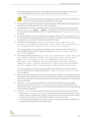 commands to diagnose the problem. There could be incorrect stacking cabling, a configuration
error, or powered down nodes. Also, check the log using the show log command.
Note
If two Summit X650 switches are configured as a stack with VIM1-SummitStack512 option
cards, the stack will not operate until all cables are connected.
• The switch with the highest priority was not elected manager: nodes might have been powered up
at different times. Reboot all nodes in the stack simultaneously.
• A node appears in the stack as expected but does not appear to be operating as configured: Use
the show slot {slot {detail} | detail } command to see if there is a license mismatch or
an incorrect ExtremeXOS software version. For more information, see Managing Licenses on a Stack
on page 161.
• A correctly cabled and powered-on node does not appear in the stack: The node might be running
an ExtremeXOS version that is earlier than ExtremeXOS 12.0. Upgrade its ExtremeXOS version using
the procedure you would use if the node was not part of the stack.
• The following message appears: Warning: The Backup stack node is not as
powerful or as capable as the Master stack node. This configuration is
not recommended for successful use of the failover feature.
This message appears once, about five minutes after master node takes control of the stack. To
better support the failover feature, follow the guidelines in Configuring the Master, Backup, and
Standby Roles on page 152.
• The following message appears: Notice: There are Standby stack nodes which are
more powerful and more capable than the Master and/or Backup stack
nodes. This configuration is not recommended for optimal stack
performance. We recommend that you reconfigure the stacking master-
capability and/or priority parameters to allow the higher performing
and more capable nodes to become Master and/or Backup stack nodes.
This message appears once, about five minutes after master node takes control of the stack. To
optimize stack performance, follow the guidelines in Configuring the Master, Backup, and Standby
Roles on page 152.
• Either or both ends of a stacking link show that the state is No Neighbor. This can happen when the
port at either end is configured incorrectly. Some configuration errors can produce the No Neighbor
state at one end and the Link Down state at the other end. Check the configuration at each port and
correct as necessary.
• If the show stacking command displays the node status as Disabled, you need to enable
stacking on that node with the enable stacking command. You can enable stacking on the
node from the master node, and you can reboot the disabled node from the master node to activate
the slot number configuration.
• If the show stacking command shows the stack state for a slot as Failed, check the following:
• Does the show stacking stack-ports command show a port state as Inhibited? If so, the
problem might be a duplicate slot number. If more than one node is using the same slot number,
change the slot number on one of the affected nodes to a unique slot number.
• Is the affected node isolated by other nodes for which the stack state is listed as Disabled? If so,
you need to enable stacking on the disabled nodes.
Configuring Stacked Switches
ExtremeXOS Concepts Guide for Release 15.4 184
 