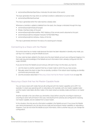 • extremeStackMemberOperStatus: Indicates the slot state of the switch
The stack generates this trap when an overheat condition is detected on an active node:
• extremeStackMemberOverheat
This trap is generated when the node reaches a steady state.
Whenever a member is added or deleted from the stack, the change is indicated through this trap:
• extremeStackingPortStatusChanged
• IfIndex: Interface Index of the port
• extremeStackingPortRemoteMac: MAC Address of the remote switch attached to this port
• extremeStackingPortLinkSpeed: Indicates 10/100/1000 Mbps
• extremeStackingPortLinkStatus: Status of the link
The trap is generated whenever the status of a stacking port changes.
Connecting to a Stack with No Master
If an entire stack has no master node because the stack has been rebooted in standby only mode, you
can log in to a node by using the failsafe account.
If a new node has been added to the stack since the stack failsafe account was configured, logging in to
that node requires knowledge of the failsafe account information that is already configured into that
node's NVRAM.
If you do not know the failsafe account and you still want to log in to the stack, you have to:
1 Join the stack to another segment that has a master node to which the you have access.
2 Manually restart the stack to clear the as-standby condition if the reboot stack-topology as-standby
command was previously used.
3 Use the procedure described in Rescuing a Stack that has No Master-Capable Node on page 188.
Rescuing a Stack that has No Master-Capable Node
You can have a stack with nodes that are all configured with the master-capability set to OFF. For
example, if a stack was operating with no redundancy (for example, with one master-capable node)
and the master node failed, all other nodes in the stack restart as standby nodes and there is no master
node.
Another example is the case where you dismantle a stack before using the unconfigure stacking or
unconfigure switch all command. In this case, individual Summit switches are configured for stacking,
not master-capable, and are isolated from a stack master.
In this situation, the only security information available is the failsafe account. If you know the failsafe
user name and password, you can log into any node and reconfigure master-capability or redundancy.
However, if you do not know the failsafe account information, there is another way you can change the
configuration.
Configuring Stacked Switches
ExtremeXOS Concepts Guide for Release 15.4 188
 