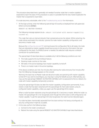 The procedure described here is generally not needed if another node that is master-capable is
expected to rejoin the stack. If this procedure is used, it is possible that the new master duplicates the
master that is expected to rejoin later.
If a node becomes unbootable, refer to the Troubleshooting section for information.
1 At the login prompt, enter the following special login ID exactly as displayed here (all uppercase
letters) and press [Enter]:
REBOOT AS MASTER-CAPABLE
The following message appears:Node reboot initiated with master-capability
turned on.
This node then sets an internal indicator that is preserved across the reboot. While restarting, the
node notices and resets this indicator, ignores the node master-capability configuration, and
becomes a master node.
Because the configuring anycast RP command saves the configuration file to all nodes, the node
that just rebooted as master-capable should have access to the security information that was
configured for the stack. If a RADIUS server is needed, the selected node requires a network
connection for authentication.
The special login ID described above is available only if all the following conditions are met:
• The node supports the SummitStack feature.
• Stacking mode is active on the node.
• All nodes in the active topology have master-capability turned off.
• There is no master node in the active topology.
If the above conditions are met, five minutes after starting the node and every five minutes after
that, the following message appears on the console:
Warning: the stack has no Master node and all active nodes are operating with master-capability
turned off. If you wish to reconfigure, you may log in using the failsafe account. Alternatively, you
may use the special login REBOOT AS MASTER-CAPABLE with no password to force a reboot of a
node with master-capability temporarily turned on.
Using the special login ID does not alter the master-capability configuration permanently. If you
restart a node that has been restarted with the special login ID, that node restarts using its
configured master-capability, unless you again use the special login ID to restart.
When a node has been rebooted using the special login ID, it becomes a master. While the node is a
master, the special login ID is not recognized, even though the entire stack is still configured as not
master-capable. To get the special login ID to be recognized, the node must be rebooted again.
If a node has been intentionally separated from the stack without first being unconfigured, its
security configuration might be unusable.
2 In this case, perform the following steps:
a Connect to the node's console port.
b Reboot the node using the special REBOOT AS MASTER-CAPABLE login described above.
Configuring Stacked Switches
ExtremeXOS Concepts Guide for Release 15.4 189
 