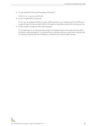• Q: How would I find the current topology of the stack?
A: Run show stacking command.
• Q: Can I enable EAPS on stacking?
A: Yes. You can enable the EAPS on a stack. EAPS operates in your networks even if an EAPS path
crosses through the stacking links. EAPS is not used as a redundancy protocol for the stacking ring.
• Q: Why should I configure an alternate IP address?
A: To enable login to an individual node using the management port of the node and to be able to
configure a node individually. It is most beneficial in manually resolving a dual master situation since
connectivity using the alternate IP address is not affected by the dual master situation.
Configuring Stacked Switches
ExtremeXOS Concepts Guide for Release 15.4 191
 