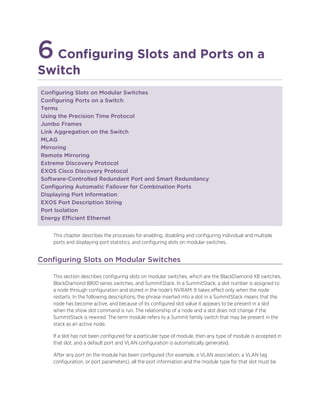 6Configuring Slots and Ports on a
Switch
Configuring Slots on Modular Switches
Configuring Ports on a Switch
Terms
Using the Precision Time Protocol
Jumbo Frames
Link Aggregation on the Switch
MLAG
Mirroring
Remote Mirroring
Extreme Discovery Protocol
EXOS Cisco Discovery Protocol
Software-Controlled Redundant Port and Smart Redundancy
Configuring Automatic Failover for Combination Ports
Displaying Port Information
EXOS Port Description String
Port Isolation
Energy Efficient Ethernet
This chapter describes the processes for enabling, disabling and configuring individual and multiple
ports and displaying port statistics, and configuring slots on modular switches.
Configuring Slots on Modular Switches
This section describes configuring slots on modular switches, which are the BlackDiamond X8 switches,
BlackDiamond 8800 series switches, and SummitStack. In a SummitStack, a slot number is assigned to
a node through configuration and stored in the node's NVRAM. It takes effect only when the node
restarts. In the following descriptions, the phrase inserted into a slot in a SummitStack means that the
node has become active, and because of its configured slot value it appears to be present in a slot
when the show slot command is run. The relationship of a node and a slot does not change if the
SummitStack is rewired. The term module refers to a Summit family switch that may be present in the
stack as an active node.
If a slot has not been configured for a particular type of module, then any type of module is accepted in
that slot, and a default port and VLAN configuration is automatically generated.
After any port on the module has been configured (for example, a VLAN association, a VLAN tag
configuration, or port parameters), all the port information and the module type for that slot must be
 