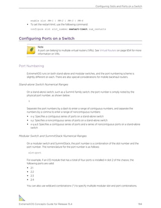 enable slot FM-1 | FM-2 | FM-3 | FM-4
• To set the restart-limit, use the following command:
configure slot slot_number restart-limit num_restarts
Configuring Ports on a Switch
Note
A port can belong to multiple virtual routers (VRs). See Virtual Routers on page 654 for more
information on VRs.
Port Numbering
ExtremeXOS runs on both stand-alone and modular switches, and the port numbering scheme is
slightly different on each. There are also special considerations for mobile backhaul routers.
Stand-alone Switch Numerical Ranges
On a stand-alone switch, such as a Summit family switch, the port number is simply noted by the
physical port number, as shown below:
5
Separate the port numbers by a dash to enter a range of contiguous numbers, and separate the
numbers by a comma to enter a range of noncontiguous numbers:
• x-y: Specifies a contiguous series of ports on a stand-alone switch
• x,y: Specifies a noncontiguous series of ports on a stand-alone switch
• x-y,a,d: Specifies a contiguous series of ports and a series of noncontiguous ports on a stand-alone
switch
Modular Switch and SummitStack Numerical Ranges
On a modular switch and SummitStack, the port number is a combination of the slot number and the
port number. The nomenclature for the port number is as follows:
slot:port
For example, if an I/O module that has a total of four ports is installed in slot 2 of the chassis, the
following ports are valid:
• 2:1
• 2:2
• 2:3
• 2:4
You can also use wildcard combinations (*) to specify multiple modular slot and port combinations.
Configuring Slots and Ports on a Switch
ExtremeXOS Concepts Guide for Release 15.4 194
 