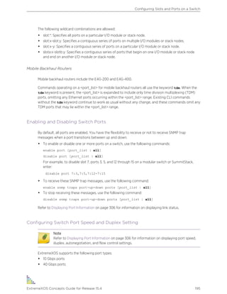 The following wildcard combinations are allowed:
• slot:*: Specifies all ports on a particular I/O module or stack node.
• slot:x-slot:y: Specifies a contiguous series of ports on multiple I/O modules or stack nodes.
• slot:x-y: Specifies a contiguous series of ports on a particular I/O module or stack node.
• slota:x-slotb:y: Specifies a contiguous series of ports that begin on one I/O module or stack node
and end on another I/O module or stack node.
Mobile Backhaul Routers
Mobile backhaul routers include the E4G-200 and E4G-400.
Commands operating on a <port_list> for mobile backhaul routers all use the keyword tdm. When the
tdm keyword is present, the <port_list> is expanded to include only time division multiplexing (TDM)
ports, omitting any Ethernet ports occurring within the <port_list> range. Existing CLI commands
without the tdm keyword continue to work as usual without any change, and these commands omit any
TDM ports that may lie within the <port_list> range.
Enabling and Disabling Switch Ports
By default, all ports are enabled. You have the flexibility to receive or not to receive SNMP trap
messages when a port transitions between up and down.
• To enable or disable one or more ports on a switch, use the following commands:
enable port [port_list | all]
disable port [port_list | all]
For example, to disable slot 7, ports 3, 5, and 12 through 15 on a modular switch or SummitStack,
enter:
disable port 7:3,7:5,7:12-7:15
• To receive these SNMP trap messages, use the following command:
enable snmp traps port-up-down ports [port_list | all]
• To stop receiving these messages, use the following command:
disable snmp traps port-up-down ports [port_list | all]
Refer to Displaying Port Information on page 306 for information on displaying link status.
Configuring Switch Port Speed and Duplex Setting
Note
Refer to Displaying Port Information on page 306 for information on displaying port speed,
duplex, autonegotiation, and flow control settings.
ExtremeXOS supports the following port types:
• 10 Gbps ports
• 40 Gbps ports
Configuring Slots and Ports on a Switch
ExtremeXOS Concepts Guide for Release 15.4 195
 