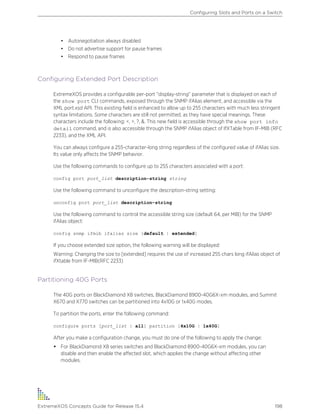• Autonegotiation always disabled
• Do not advertise support for pause frames
• Respond to pause frames
Configuring Extended Port Description
ExtremeXOS provides a configurable per-port “display-string” parameter that is displayed on each of
the show port CLI commands, exposed through the SNMP ifAlias element, and accessible via the
XML port.xsd API. This existing field is enhanced to allow up to 255 characters with much less stringent
syntax limitations. Some characters are still not permitted, as they have special meanings. These
characters include the following: <, >, ?, &. This new field is accessible through the show port info
detail command, and is also accessible through the SNMP ifAlias object of IfXTable from IF-MIB (RFC
2233), and the XML API.
You can always configure a 255-character-long string regardless of the configured value of ifAlias size.
Its value only affects the SNMP behavior.
Use the following commands to configure up to 255 characters associated with a port:
config port port_list description-string string
Use the following command to unconfigure the description-string setting:
unconfig port port_list description-string
Use the following command to control the accessible string size (default 64, per MIB) for the SNMP
ifAlias object:
config snmp ifmib ifalias size [default | extended]
If you choose extended size option, the following warning will be displayed:
Warning: Changing the size to [extended] requires the use of increased 255 chars long ifAlias object of
ifXtable from IF-MIB(RFC 2233)
Partitioning 40G Ports
The 40G ports on BlackDiamond X8 switches, BlackDiamond 8900-40G6X-xm modules, and Summit
X670 and X770 switches can be partitioned into 4x10G or 1x40G modes.
To partition the ports, enter the following command:
configure ports [port_list | all] partition [4x10G | 1x40G]
After you make a configuration change, you must do one of the following to apply the change:
• For BlackDiamond X8 series switches and BlackDiamond 8900-40G6X-xm modules, you can
disable and then enable the affected slot, which applies the change without affecting other
modules.
Configuring Slots and Ports on a Switch
ExtremeXOS Concepts Guide for Release 15.4 198
 