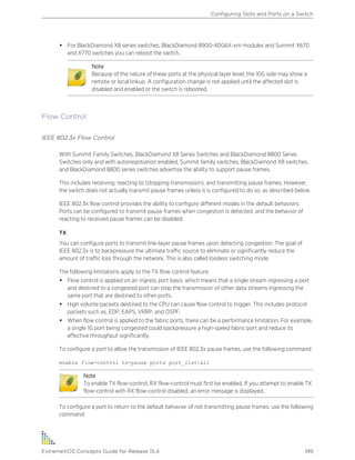 • For BlackDiamond X8 series switches, BlackDiamond 8900-40G6X-xm modules and Summit X670
and X770 switches you can reboot the switch.
Note
Because of the nature of these ports at the physical layer level, the 10G side may show a
remote or local linkup. A configuration change is not applied until the affected slot is
disabled and enabled or the switch is rebooted.
Flow Control
IEEE 802.3x Flow Control
With Summit Family Switches, BlackDiamond X8 Series Switches and BlackDiamond 8800 Series
Switches only and with autonegotiation enabled, Summit family switches, BlackDiamond X8 switches,
and BlackDiamond 8800 series switches advertise the ability to support pause frames.
This includes receiving, reacting to (stopping transmission), and transmitting pause frames. However,
the switch does not actually transmit pause frames unless it is configured to do so, as described below.
IEEE 802.3x flow control provides the ability to configure different modes in the default behaviors.
Ports can be configured to transmit pause frames when congestion is detected, and the behavior of
reacting to received pause frames can be disabled.
TX
You can configure ports to transmit link-layer pause frames upon detecting congestion. The goal of
IEEE 802.3x is to backpressure the ultimate traffic source to eliminate or significantly reduce the
amount of traffic loss through the network. This is also called lossless switching mode.
The following limitations apply to the TX flow control feature:
• Flow control is applied on an ingress port basis, which means that a single stream ingressing a port
and destined to a congested port can stop the transmission of other data streams ingressing the
same port that are destined to other ports.
• High volume packets destined to the CPU can cause flow control to trigger. This includes protocol
packets such as, EDP, EAPS, VRRP, and OSPF.
• When flow control is applied to the fabric ports, there can be a performance limitation. For example,
a single 1G port being congested could backpressure a high-speed fabric port and reduce its
effective throughput significantly.
To configure a port to allow the transmission of IEEE 802.3x pause frames, use the following command:
enable flow-control tx-pause ports port_list|all
Note
To enable TX flow-control, RX flow-control must first be enabled. If you attempt to enable TX
flow-control with RX flow-control disabled, an error message is displayed.
To configure a port to return to the default behavior of not transmitting pause frames, use the following
command:
Configuring Slots and Ports on a Switch
ExtremeXOS Concepts Guide for Release 15.4 199
 