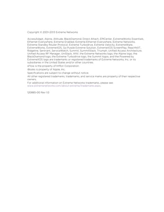Copyright © 2001–2013 Extreme Networks
AccessAdapt, Alpine, Altitude, BlackDiamond, Direct Attach, EPICenter, ExtremeWorks Essentials,
Ethernet Everywhere, Extreme Enabled, Extreme Ethernet Everywhere, Extreme Networks,
Extreme Standby Router Protocol, Extreme Turbodrive, Extreme Velocity, ExtremeWare,
ExtremeWorks, ExtremeXOS, Go Purple Extreme Solution, ExtremeXOS ScreenPlay, ReachNXT,
Ridgeline, Sentriant, ServiceWatch, Summit, SummitStack, Triumph, Unified Access Architecture,
Unified Access RF Manager, UniStack, XNV, the Extreme Networks logo, the Alpine logo, the
BlackDiamond logo, the Extreme Turbodrive logo, the Summit logos, and the Powered by
ExtremeXOS logo are trademarks or registered trademarks of Extreme Networks, Inc. or its
subsidiaries in the United States and/or other countries.
sFlow is the property of InMon Corporation.
iBooks is property of Apple, Inc.
Specifications are subject to change without notice.
All other registered trademarks, trademarks, and service marks are property of their respective
owners.
For additional information on Extreme Networks trademarks, please see:
www.extremenetworks.com/about-extreme/trademarks.aspx.
120885-00 Rev 1.0
 