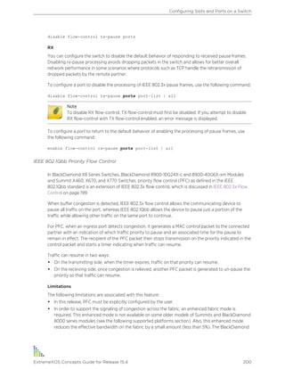 disable flow-control tx-pause ports
RX
You can configure the switch to disable the default behavior of responding to received pause frames.
Disabling rx-pause processing avoids dropping packets in the switch and allows for better overall
network performance in some scenarios where protocols such as TCP handle the retransmission of
dropped packets by the remote partner.
To configure a port to disable the processing of IEEE 802.3x pause frames, use the following command:
disable flow-control rx-pause ports port-list | all
Note
To disable RX flow-control, TX flow-control must first be disabled. If you attempt to disable
RX flow-control with TX flow-control enabled, an error message is displayed.
To configure a port to return to the default behavior of enabling the processing of pause frames, use
the following command:
enable flow-control rx-pause ports port-list | all
IEEE 802.1Qbb Priority Flow Control
In BlackDiamond X8 Series Switches, BlackDiamond 8900-10G24X-c and 8900-40G6X-xm Modules
and Summit X460, X670, and X770 Switches, priority flow control (PFC) as defined in the IEEE
802.1Qbb standard is an extension of IEEE 802.3x flow control, which is discussed in IEEE 802.3x Flow
Control on page 199.
When buffer congestion is detected, IEEE 802.3x flow control allows the communicating device to
pause all traffic on the port, whereas IEEE 802.1Qbb allows the device to pause just a portion of the
traffic while allowing other traffic on the same port to continue.
For PFC, when an ingress port detects congestion, it generates a MAC control packet to the connected
partner with an indication of which traffic priority to pause and an associated time for the pause to
remain in effect. The recipient of the PFC packet then stops transmission on the priority indicated in the
control packet and starts a timer indicating when traffic can resume.
Traffic can resume in two ways:
• On the transmitting side, when the timer expires, traffic on that priority can resume.
• On the receiving side, once congestion is relieved, another PFC packet is generated to un-pause the
priority so that traffic can resume.
Limitations
The following limitations are associated with this feature:
• In this release, PFC must be explicitly configured by the user.
• In order to support the signaling of congestion across the fabric, an enhanced fabric mode is
required. This enhanced mode is not available on some older models of Summits and BlackDiamond
8000 series modules (see the following supported platforms section). Also, this enhanced mode
reduces the effective bandwidth on the fabric by a small amount (less than 5%). The BlackDiamond
Configuring Slots and Ports on a Switch
ExtremeXOS Concepts Guide for Release 15.4 200
 