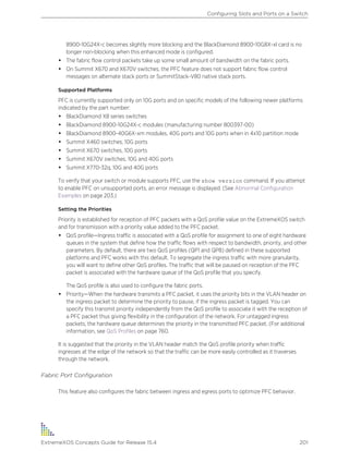 8900-10G24X-c becomes slightly more blocking and the BlackDiamond 8900-10G8X-xl card is no
longer non-blocking when this enhanced mode is configured.
• The fabric flow control packets take up some small amount of bandwidth on the fabric ports.
• On Summit X670 and X670V switches, the PFC feature does not support fabric flow control
messages on alternate stack ports or SummitStack-V80 native stack ports.
Supported Platforms
PFC is currently supported only on 10G ports and on specific models of the following newer platforms
indicated by the part number:
• BlackDiamond X8 series switches
• BlackDiamond 8900-10G24X-c modules (manufacturing number 800397-00)
• BlackDiamond 8900-40G6X-xm modules, 40G ports and 10G ports when in 4x10 partition mode
• Summit X460 switches, 10G ports
• Summit X670 switches, 10G ports
• Summit X670V switches, 10G and 40G ports
• Summit X770-32q, 10G and 40G ports
To verify that your switch or module supports PFC, use the show version command. If you attempt
to enable PFC on unsupported ports, an error message is displayed. (See Abnormal Configuration
Examples on page 203.)
Setting the Priorities
Priority is established for reception of PFC packets with a QoS profile value on the ExtremeXOS switch
and for transmission with a priority value added to the PFC packet.
• QoS profile—Ingress traffic is associated with a QoS profile for assignment to one of eight hardware
queues in the system that define how the traffic flows with respect to bandwidth, priority, and other
parameters. By default, there are two QoS profiles (QP1 and QP8) defined in these supported
platforms and PFC works with this default. To segregate the ingress traffic with more granularity,
you will want to define other QoS profiles. The traffic that will be paused on reception of the PFC
packet is associated with the hardware queue of the QoS profile that you specify.
The QoS profile is also used to configure the fabric ports.
• Priority—When the hardware transmits a PFC packet, it uses the priority bits in the VLAN header on
the ingress packet to determine the priority to pause, if the ingress packet is tagged. You can
specify this transmit priority independently from the QoS profile to associate it with the reception of
a PFC packet thus giving flexibility in the configuration of the network. For untagged ingress
packets, the hardware queue determines the priority in the transmitted PFC packet. (For additional
information, see QoS Profiles on page 760.
It is suggested that the priority in the VLAN header match the QoS profile priority when traffic
ingresses at the edge of the network so that the traffic can be more easily controlled as it traverses
through the network.
Fabric Port Configuration
This feature also configures the fabric between ingress and egress ports to optimize PFC behavior.
Configuring Slots and Ports on a Switch
ExtremeXOS Concepts Guide for Release 15.4 201
 